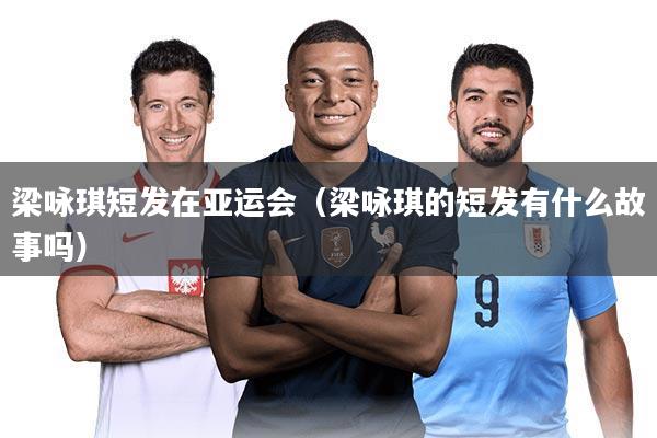 梁咏琪短发在亚运会(梁咏琪的短发有什么故事吗)