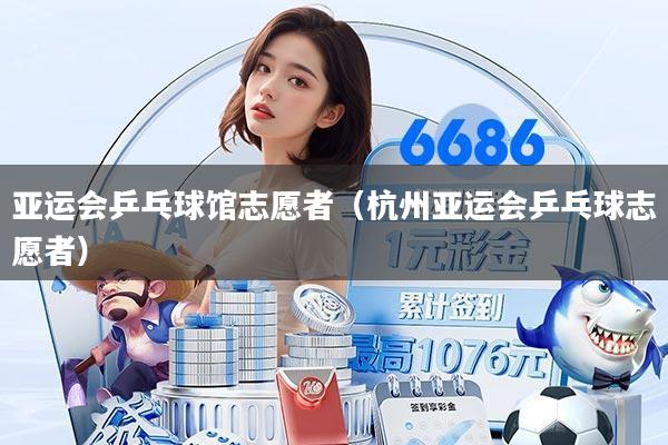 亚运会乒乓球馆志愿者(杭州亚运会乒乓球志愿者)