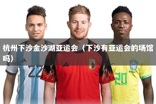 杭州下沙金沙湖亚运会(下沙有亚运会的场馆吗)
