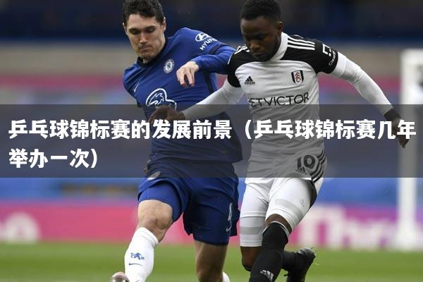 乒乓球锦标赛的发展前景(乒乓球锦标赛几年举办一次)