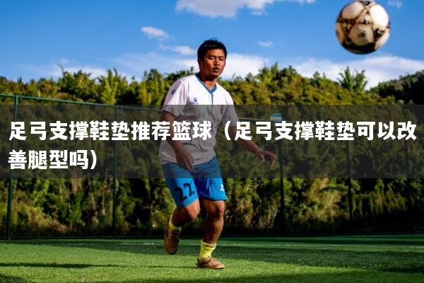 足弓支撑鞋垫推荐篮球(足弓支撑鞋垫可以改善腿型吗)