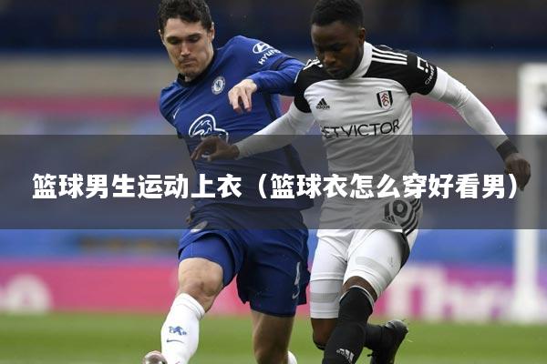 篮球男生运动上衣(篮球衣怎么穿好看男)