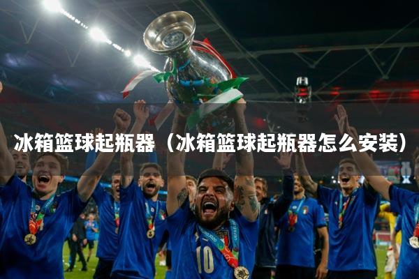 冰箱篮球起瓶器(冰箱篮球起瓶器怎么安装)
