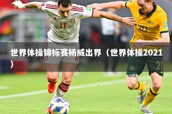 世界体操锦标赛杨威出界（世界体操2021）