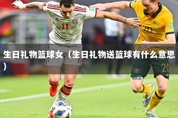 生日礼物篮球女（生日礼物送篮球有什么意思）