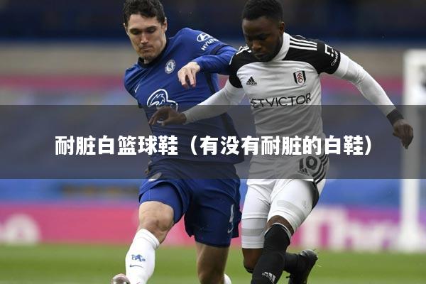 耐脏白篮球鞋（有没有耐脏的白鞋）